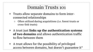 Domain Trusts 101
▣ Trusts allow separate domains to form inter-
connected relationships
○ Often utilized during acquisitions (i.e. forest trusts or
cross-link trusts)
▣ A trust just links up the authentication systems
of two domains and allows authentication traffic
to flow between them
▣ A trust allows for the possibility of privileged
access between domains, but doesn’t guarantee it*
 