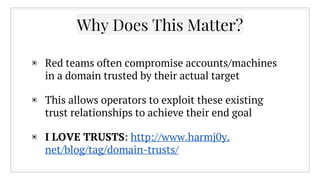 Why Does This Matter?
▣ Red teams often compromise accounts/machines
in a domain trusted by their actual target
▣ This allows operators to exploit these existing
trust relationships to achieve their end goal
▣ I LOVE TRUSTS: http://www.harmj0y.
net/blog/tag/domain-trusts/
 