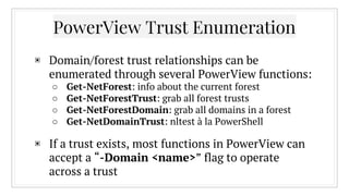 PowerView Trust Enumeration
▣ Domain/forest trust relationships can be
enumerated through several PowerView functions:
○ Get-NetForest: info about the current forest
○ Get-NetForestTrust: grab all forest trusts
○ Get-NetForestDomain: grab all domains in a forest
○ Get-NetDomainTrust: nltest à la PowerShell
▣ If a trust exists, most functions in PowerView can
accept a “-Domain <name>” flag to operate
across a trust
 
