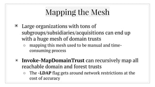 Mapping the Mesh
▣ Large organizations with tons of
subgroups/subsidiaries/acquisitions can end up
with a huge mesh of domain trusts
○ mapping this mesh used to be manual and time-
consuming process
▣ Invoke-MapDomainTrust can recursively map all
reachable domain and forest trusts
○ The -LDAP flag gets around network restrictions at the
cost of accuracy
 