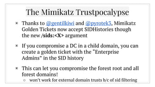 The Mimikatz Trustpocalypse
▣ Thanks to @gentilkiwi and @pyrotek3, Mimikatz
Golden Tickets now accept SIDHistories though
the new /sids:<X> argument
▣ If you compromise a DC in a child domain, you can
create a golden ticket with the “Enterprise
Admins” in the SID history
▣ This can let you compromise the forest root and all
forest domains!
○ won’t work for external domain trusts b/c of sid filtering
 