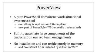 PowerView
▣ A pure PowerShell domain/network situational
awareness tool
○ everything is kept version 2.0 compliant
○ now part of PowerSploit™! (not really trademarked)
▣ Built to automate large components of the
tradecraft on our red team engagements
▣ No installation and can reside purely in memory
○ and PowerShell 2.0 is included by default in Win7
 