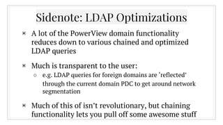 Sidenote: LDAP Optimizations
▣ A lot of the PowerView domain functionality
reduces down to various chained and optimized
LDAP queries
▣ Much is transparent to the user:
○ e.g. LDAP queries for foreign domains are ‘reflected’
through the current domain PDC to get around network
segmentation
▣ Much of this of isn’t revolutionary, but chaining
functionality lets you pull off some awesome stuff
 