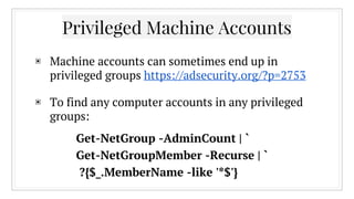 ▣ Machine accounts can sometimes end up in
privileged groups https://adsecurity.org/?p=2753
▣ To find any computer accounts in any privileged
groups:
Privileged Machine Accounts
Get-NetGroup -AdminCount | `
Get-NetGroupMember -Recurse | `
?{$_.MemberName -like '*$'}
 