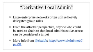 “Derivative Local Admin”
▣ Large enterprise networks often utilize heavily
delegated group roles
▣ From the attacker perspective, anyone who could
be used to chain to that local administrative access
can be considered a target
▣ More info from @sixdub: http://www.sixdub.net/?
p=591
 