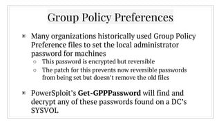 Group Policy Preferences
▣ Many organizations historically used Group Policy
Preference files to set the local administrator
password for machines
○ This password is encrypted but reversible
○ The patch for this prevents now reversible passwords
from being set but doesn’t remove the old files
▣ PowerSploit’s Get-GPPPassword will find and
decrypt any of these passwords found on a DC’s
SYSVOL
 