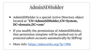 AdminSDHolder
▣ AdminSDHolder is a special Active Directory object
located at “CN=AdminSDHolder,CN=System,
DC=domain,DC=co...