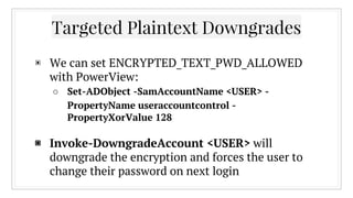 Targeted Plaintext Downgrades
▣ We can set ENCRYPTED_TEXT_PWD_ALLOWED
with PowerView:
○ Set-ADObject -SamAccountName <USER...