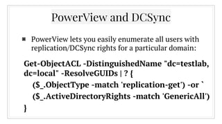 ▣ PowerView lets you easily enumerate all users with
replication/DCSync rights for a particular domain:
PowerView and DCSync
Get-ObjectACL -DistinguishedName "dc=testlab,
dc=local" -ResolveGUIDs | ? {
($_.ObjectType -match 'replication-get') -or `
($_.ActiveDirectoryRights -match 'GenericAll')
}
 