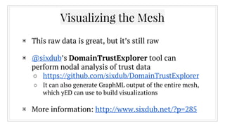 Visualizing the Mesh
▣ This raw data is great, but it’s still raw
▣ @sixdub’s DomainTrustExplorer tool can
perform nodal analysis of trust data
○ https://github.com/sixdub/DomainTrustExplorer
○ It can also generate GraphML output of the entire mesh,
which yED can use to build visualizations
▣ More information: http://www.sixdub.net/?p=285
 