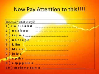 Now Pay Attention to this!!!! Discover what it says:  1) swcinahd __________________________ 2) nnabaa __________________________ 3) trewa __________________________ 4) ubrruge __________________________ 5) klim __________________________ 6) ldsaa __________________________ 7) juiec __________________________ 8) cpihs __________________________ 9) elpppniea _________________________ 10) mrloeetnwa  __________________________ 