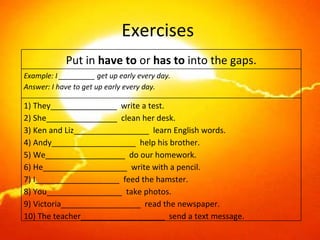 Exercises  Put in  have to  or  has to  into the gaps. Example: I _________ get up early every day. Answer: I have to get up early every day. 1) They_______________  write a test. 2) She________________  clean her desk. 3) Ken and Liz_________________  learn English words. 4) Andy___________________  help his brother. 5) We__________________  do our homework. 6) He___________________  write with a pencil. 7) I___________________  feed the hamster. 8) You_________________  take photos. 9) Victoria__________________  read the newspaper. 10) The teacher___________________  send a text message. 