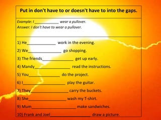 Put in don't have to or doesn't have to into the gaps. Example: I ____________ wear a pullover. Answer: I don't have to wear a pullover. 1) He_____________  work in the evening. 2) We_______________  go shopping. 3) The friends______________  get up early. 4) Mandy________________  read the instructions. 5) You______________  do the project. 6) I___________________  play the guitar. 7) They_________________ carry the buckets. 8) She_________________ wash my T-shirt. 9) Mum____________________ make sandwiches. 10) Frank and Joel__________________  draw a picture. 
