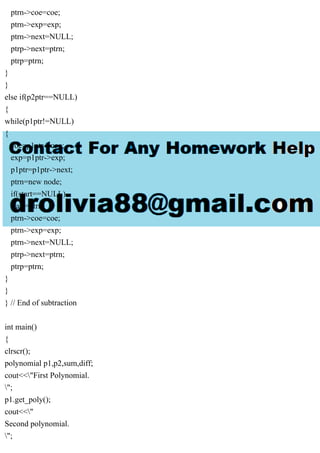 ptrn->coe=coe;
ptrn->exp=exp;
ptrn->next=NULL;
ptrp->next=ptrn;
ptrp=ptrn;
}
}
else if(p2ptr==NULL)
{
while(p1ptr!=NULL)
{
coe=p1ptr->coe;
exp=p1ptr->exp;
p1ptr=p1ptr->next;
ptrn=new node;
if(start==NULL)
start=ptrn;
ptrn->coe=coe;
ptrn->exp=exp;
ptrn->next=NULL;
ptrp->next=ptrn;
ptrp=ptrn;
}
}
} // End of subtraction
int main()
{
clrscr();
polynomial p1,p2,sum,diff;
cout<<"First Polynomial.
";
p1.get_poly();
cout<<"
Second polynomial.
";
 