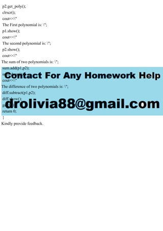 p2.get_poly();
clrscr();
cout<<"
The First polynomial is: ";
p1.show();
cout<<"
The second polynomial is: ";
p2.show();
cout<<"
The sum of two polynomials is: ";
sum.add(p1,p2);
sum.show();
cout<<"
The difference of two polynomials is: ";
diff.subtract(p1,p2);
diff.show();
getch();
return 0;
}
Kindly provide feedback.
 