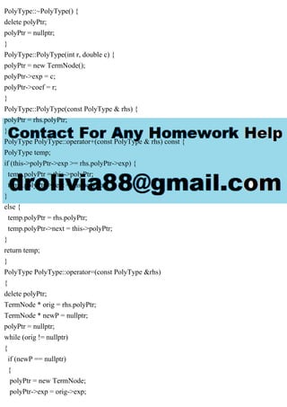 PolyType::~PolyType() {
delete polyPtr;
polyPtr = nullptr;
}
PolyType::PolyType(int r, double c) {
polyPtr = new TermNode();
polyPtr->exp = c;
polyPtr->coef = r;
}
PolyType::PolyType(const PolyType & rhs) {
polyPtr = rhs.polyPtr;
}
PolyType PolyType::operator+(const PolyType & rhs) const {
PolyType temp;
if (this->polyPtr->exp >= rhs.polyPtr->exp) {
temp.polyPtr = this->polyPtr;
temp.polyPtr->next = rhs.polyPtr;
}
else {
temp.polyPtr = rhs.polyPtr;
temp.polyPtr->next = this->polyPtr;
}
return temp;
}
PolyType PolyType::operator=(const PolyType &rhs)
{
delete polyPtr;
TermNode * orig = rhs.polyPtr;
TermNode * newP = nullptr;
polyPtr = nullptr;
while (orig != nullptr)
{
if (newP == nullptr)
{
polyPtr = new TermNode;
polyPtr->exp = orig->exp;
 