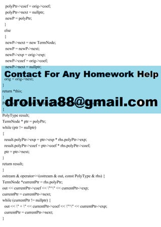 polyPtr->coef = orig->coef;
polyPtr->next = nullptr;
newP = polyPtr;
}
else
{
newP->next = new TermNode;
newP = newP->next;
newP->exp = orig->exp;
newP->coef = orig->coef;
newP->next = nullptr;
}
orig = orig->next;
}
return *this;
}
PolyType PolyType::operator*(const PolyType &rhs) const
{
PolyType result;
TermNode * ptr = polyPtr;
while (ptr != nullptr)
{
result.polyPtr->exp = ptr->exp * rhs.polyPtr->exp;
result.polyPtr->coef = ptr->coef * rhs.polyPtr->coef;
ptr = ptr->next;
}
return result;
}
ostream & operator<<(ostream & out, const PolyType & rhs) {
TermNode *currentPtr = rhs.polyPtr;
out << currentPtr->coef << "^" << currentPtr->exp;
currentPtr = currentPtr->next;
while (currentPtr != nullptr) {
out << " + " << currentPtr->coef << "^" << currentPtr->exp;
currentPtr = currentPtr->next;
}
 