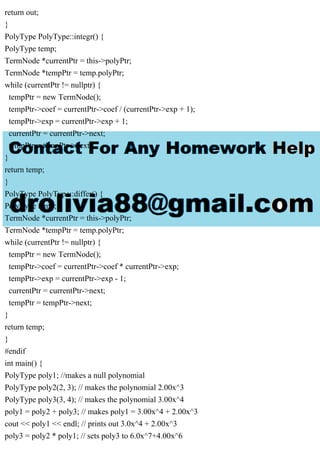return out;
}
PolyType PolyType::integr() {
PolyType temp;
TermNode *currentPtr = this->polyPtr;
TermNode *tempPtr = temp.polyPtr;
while (currentPtr != nullptr) {
tempPtr = new TermNode();
tempPtr->coef = currentPtr->coef / (currentPtr->exp + 1);
tempPtr->exp = currentPtr->exp + 1;
currentPtr = currentPtr->next;
tempPtr = tempPtr->next;
}
return temp;
}
PolyType PolyType::differ() {
PolyType temp;
TermNode *currentPtr = this->polyPtr;
TermNode *tempPtr = temp.polyPtr;
while (currentPtr != nullptr) {
tempPtr = new TermNode();
tempPtr->coef = currentPtr->coef * currentPtr->exp;
tempPtr->exp = currentPtr->exp - 1;
currentPtr = currentPtr->next;
tempPtr = tempPtr->next;
}
return temp;
}
#endif
int main() {
PolyType poly1; //makes a null polynomial
PolyType poly2(2, 3); // makes the polynomial 2.00x^3
PolyType poly3(3, 4); // makes the polynomial 3.00x^4
poly1 = poly2 + poly3; // makes poly1 = 3.00x^4 + 2.00x^3
cout << poly1 << endl; // prints out 3.0x^4 + 2.00x^3
poly3 = poly2 * poly1; // sets poly3 to 6.0x^7+4.00x^6
 