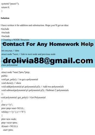 system("pause");
return 0;
}
Solution
I have written it for addition and substraction. Hope you'll get an idea:
#include
#include
#include
// Creating a NODE Structure
struct node
{
int coe,exp; // data
struct node *next; // link to next node and previous node
};
// Creating a class Polynomial
class polynomial
{
struct node *start,*ptrn,*ptrp;
public:
void get_poly(); // to get a polynomial
void show(); // show
void add(polynomial p1,polynomial p2); // Add two polynomials
void subtract(polynomial p1,polynomial p2); //Subtract 2 polynomials
};
void polynomial::get_poly() // Get Polynomial
{
char c='y';
ptrn=ptrp=start=NULL;
while(c=='y' || c=='Y')
{
ptrn=new node;
ptrp->next=ptrn;
if(start==NULL)
start=ptrn;
 