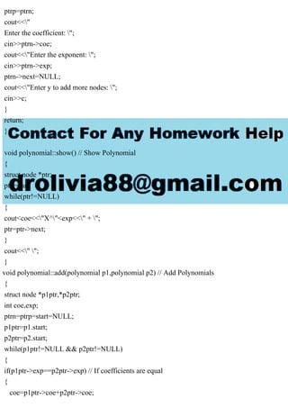 ptrp=ptrn;
cout<<"
Enter the coefficient: ";
cin>>ptrn->coe;
cout<<"Enter the exponent: ";
cin>>ptrn->exp;
ptrn->next=NULL;
cout<<"Enter y to add more nodes: ";
cin>>c;
}
return;
}
void polynomial::show() // Show Polynomial
{
struct node *ptr;
ptr=start;
while(ptr!=NULL)
{
cout<coe<<"X^"<exp<<" + ";
ptr=ptr->next;
}
cout<<" ";
}
void polynomial::add(polynomial p1,polynomial p2) // Add Polynomials
{
struct node *p1ptr,*p2ptr;
int coe,exp;
ptrn=ptrp=start=NULL;
p1ptr=p1.start;
p2ptr=p2.start;
while(p1ptr!=NULL && p2ptr!=NULL)
{
if(p1ptr->exp==p2ptr->exp) // If coefficients are equal
{
coe=p1ptr->coe+p2ptr->coe;
 