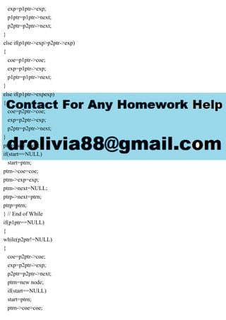 exp=p1ptr->exp;
p1ptr=p1ptr->next;
p2ptr=p2ptr->next;
}
else if(p1ptr->exp>p2ptr->exp)
{
coe=p1ptr->coe;
exp=p1ptr->exp;
p1ptr=p1ptr->next;
}
else if(p1ptr->expexp)
{
coe=p2ptr->coe;
exp=p2ptr->exp;
p2ptr=p2ptr->next;
}
ptrn=new node;
if(start==NULL)
start=ptrn;
ptrn->coe=coe;
ptrn->exp=exp;
ptrn->next=NULL;
ptrp->next=ptrn;
ptrp=ptrn;
} // End of While
if(p1ptr==NULL)
{
while(p2ptr!=NULL)
{
coe=p2ptr->coe;
exp=p2ptr->exp;
p2ptr=p2ptr->next;
ptrn=new node;
if(start==NULL)
start=ptrn;
ptrn->coe=coe;
 