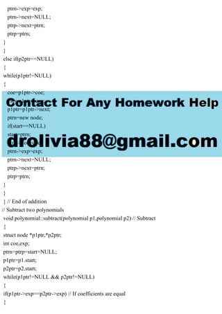 ptrn->exp=exp;
ptrn->next=NULL;
ptrp->next=ptrn;
ptrp=ptrn;
}
}
else if(p2ptr==NULL)
{
while(p1ptr!=NULL)
{
coe=p1ptr->coe;
exp=p1ptr->exp;
p1ptr=p1ptr->next;
ptrn=new node;
if(start==NULL)
start=ptrn;
ptrn->coe=coe;
ptrn->exp=exp;
ptrn->next=NULL;
ptrp->next=ptrn;
ptrp=ptrn;
}
}
} // End of addition
// Subtract two polynomials
void polynomial::subtract(polynomial p1,polynomial p2) // Subtract
{
struct node *p1ptr,*p2ptr;
int coe,exp;
ptrn=ptrp=start=NULL;
p1ptr=p1.start;
p2ptr=p2.start;
while(p1ptr!=NULL && p2ptr!=NULL)
{
if(p1ptr->exp==p2ptr->exp) // If coefficients are equal
{
 
