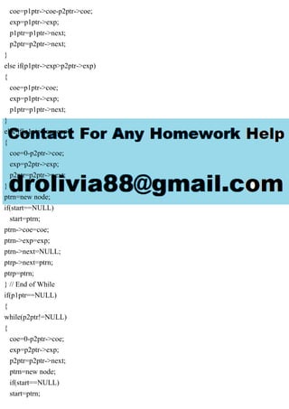 coe=p1ptr->coe-p2ptr->coe;
exp=p1ptr->exp;
p1ptr=p1ptr->next;
p2ptr=p2ptr->next;
}
else if(p1ptr->exp>p2ptr->exp)
{
coe=p1ptr->coe;
exp=p1ptr->exp;
p1ptr=p1ptr->next;
}
else if(p1ptr->expexp)
{
coe=0-p2ptr->coe;
exp=p2ptr->exp;
p2ptr=p2ptr->next;
}
ptrn=new node;
if(start==NULL)
start=ptrn;
ptrn->coe=coe;
ptrn->exp=exp;
ptrn->next=NULL;
ptrp->next=ptrn;
ptrp=ptrn;
} // End of While
if(p1ptr==NULL)
{
while(p2ptr!=NULL)
{
coe=0-p2ptr->coe;
exp=p2ptr->exp;
p2ptr=p2ptr->next;
ptrn=new node;
if(start==NULL)
start=ptrn;
 