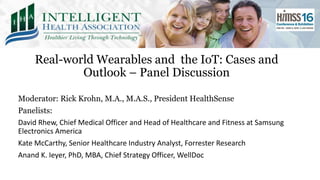 Real-world Wearables and the IoT: Cases and
Outlook – Panel Discussion
Moderator: Rick Krohn, M.A., M.A.S., President HealthSense
Panelists:
David Rhew, Chief Medical Officer and Head of Healthcare and Fitness at Samsung
Electronics America
Kate McCarthy, Senior Healthcare Industry Analyst, Forrester Research
Anand K. Ieyer, PhD, MBA, Chief Strategy Officer, WellDoc
 