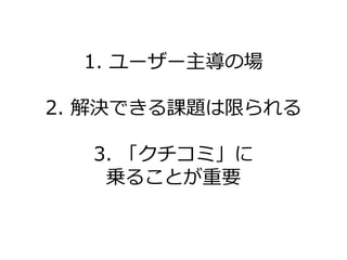 1. ユーザー主導の場

2. 解決できる課題は限られる

  3. 「クチコミ」に
   乗ることが重要
 