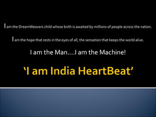 I  am the DreamWeavers child whose birth is awaited by millions of people across the nation. I  am the hope that rests in the eyes of all, the sensation that keeps the world alive. I am the Man….I am the Machine! 