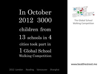 In October
       2012 3000                                 The Global School
                                                Walking Competition

        children from
       13      schools in 4
        cities took part in
       1 Global School
       Walking Competition

                                               www.beatthestreet.me
2012 London   Reading   Vancouver   Shanghai
 