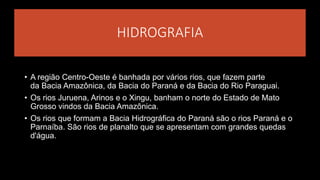 HIDROGRAFIA
• A região Centro-Oeste é banhada por vários rios, que fazem parte
da Bacia Amazônica, da Bacia do Paraná e da Bacia do Rio Paraguai.
• Os rios Juruena, Arinos e o Xingu, banham o norte do Estado de Mato
Grosso vindos da Bacia Amazônica.
• Os rios que formam a Bacia Hidrográfica do Paraná são o rios Paraná e o
Parnaíba. São rios de planalto que se apresentam com grandes quedas
d'água.
 