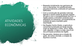 ATIVIDADES
ECONÔMICAS
• Baseada inicialmente nos garimpos de
ouro e diamantes, foi substituída pela
pecuária extensiva, praticada em grandes
latifúndios.
• Com a construção de grandes rodovias
ligando o centro-oeste às demais regiões
do país e com a navegabilidade dos rios, a
região passou a fornecer produtos para
abastecer as indústrias, principalmente do
sudeste do país e também para
exportação.
• Na Região Centro-Oeste, a agricultura
comercial é praticada em larga escala,
onde se destacam o milho, arroz, feijão,
café, algodão, o trigo e a soja, que é um
dos principais produtos da região.
• Na pecuária, destaca-se a criação de
gado, de corte e de leite, a criação de
equinos e suínos.
 
