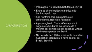 CARACTERÍSTICAS
• População: 16 085 885 habitantes (2018)
• Entre as cinco regiões é a única não
banhada pelo mar.
• Faz fronteira com dois países sul
americanos, Bolívia e Paraguai.
• A população do Centro-Oeste possui
origem multicultural, em virtude de a
mesma ser composta por pessoas vindas
de diversas partes do Brasil
• Na década de 1960 o presidente Juscelino
Kubitschek inaugurou a nova capital do
Brasil: Brasília.
 