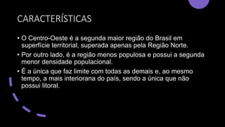 CARACTERÍSTICAS
• O Centro-Oeste é a segunda maior região do Brasil em
superfície territorial, superada apenas pela Região Norte.
• Por outro lado, é a região menos populosa e possui a segunda
menor densidade populacional.
• É a única que faz limite com todas as demais e, ao mesmo
tempo, a mais interiorana do país, sendo a única que não
possui litoral.
 