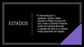 ESTADOS
• É formada por 3
estados: Goiás, Mato
Grosso e Mato Grosso do
Sul, mais o Distrito Federal,
onde se localiza Brasília,
a capital do país e a cidade
mais populosa da região.
 