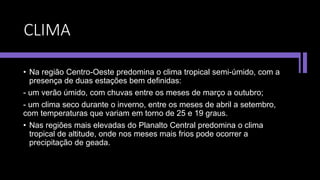 CLIMA
• Na região Centro-Oeste predomina o clima tropical semi-úmido, com a
presença de duas estações bem definidas:
- um verão úmido, com chuvas entre os meses de março a outubro;
- um clima seco durante o inverno, entre os meses de abril a setembro,
com temperaturas que variam em torno de 25 e 19 graus.
• Nas regiões mais elevadas do Planalto Central predomina o clima
tropical de altitude, onde nos meses mais frios pode ocorrer a
precipitação de geada.
 