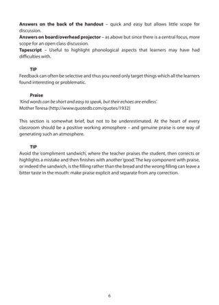 Answers on the back of the handout – quick and easy but allows little scope for
discussion.
Answers on board/overhead projector – as above but since there is a central focus, more
scope for an open class discussion.
Tapescript – Useful to highlight phonological aspects that learners may have had
difficulties with.

    TIP
Feedback can often be selective and thus you need only target things which all the learners
found interesting or problematic.

      Praise
‘Kind words can be short and easy to speak, but their echoes are endless’.
Mother Teresa (http://www.quotedb.com/quotes/1932)

This section is somewhat brief, but not to be underestimated. At the heart of every
classroom should be a positive working atmosphere – and genuine praise is one way of
generating such an atmosphere.

      TIP
Avoid the ‘compliment sandwich’, where the teacher praises the student, then corrects or
highlights a mistake and then finishes with another ‘good.’ The key component with praise,
or indeed the sandwich, is the filling rather than the bread and the wrong filling can leave a
bitter taste in the mouth: make praise explicit and separate from any correction.




                                               6
 