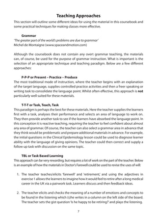 Teaching Approaches
This section will outline some different ideas for using the material in this coursebook and
some practical techniques for making classes more effective.

      Grammar
‘The greater part of the world’s problems are due to grammar’
Michel de Montaigne (www.spaceandmotion.com)

Although the coursebook does not contain any overt grammar teaching, the materials
can, of course, be used for the purpose of grammar instruction. What is important is the
selection of an appropriate technique and teaching paradigm. Below are a few different
approaches:

      P-P-P or Present – Practice – Produce
The most traditional mode of instruction, where the teacher begins with an explanation
of the target language, supplies controlled practice activities and then a freer speaking or
writing task to consolidate the language point. Whilst often effective, this approach is not
particularly well suited for these materials.

      T-T-T or Task, Teach, Task
This paradigm is perhaps the best for these materials. Here the teacher supplies the learners
first with a task, analyses their performance and selects an area of language to work on.
They then provide another task to see if the learners have absorbed the language point. In
this conception it is reactive teaching, requiring the teacher to feel confident about almost
any area of grammar. Of course, the teacher can also select a grammar area in advance that
they think would be problematic and prepare additional materials in advance. For example,
the initial questions in the Clinical Epidemiology lesson could be used to diagnose learner
ability with the language of giving opinions. The teacher could then correct and supply a
follow up task with discussion on the same topic.

       TBL or Task Based Learning
This approach can be very rewarding, but requires a lot of work on the part of the teacher. Below
is an example of how the materials in Doctor’s Farewell could be used to revise the uses of will:

  1. The teacher teaches/elicits ‘farewell’ and ‘retirement,’ and using the adjectives in
     exercise 1 allows the learners to imagine how it would feel to retire after a long medical
     career in the UK via a pairwork task. Learners discuss and then feedback ideas.

  2. The teacher elicits and checks the meaning of a number of emotions and concepts to
     be found in the listening which (s)he writes in a column on the left side of the board.
     The teacher sets the gist question ‘Is he happy to be retiring?’ and plays the listening.

                                               7
 