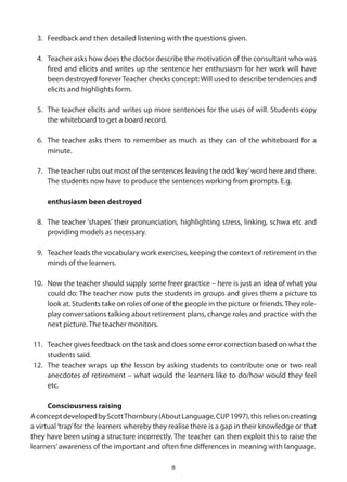 3. Feedback and then detailed listening with the questions given.

  4. Teacher asks how does the doctor describe the motivation of the consultant who was
     fired and elicits and writes up the sentence her enthusiasm for her work will have
     been destroyed forever Teacher checks concept: Will used to describe tendencies and
     elicits and highlights form.

  5. The teacher elicits and writes up more sentences for the uses of will. Students copy
     the whiteboard to get a board record.

  6. The teacher asks them to remember as much as they can of the whiteboard for a
     minute.

  7. The teacher rubs out most of the sentences leaving the odd ‘key’ word here and there.
     The students now have to produce the sentences working from prompts. E.g.

     enthusiasm been destroyed

  8. The teacher ‘shapes’ their pronunciation, highlighting stress, linking, schwa etc and
     providing models as necessary.

  9. Teacher leads the vocabulary work exercises, keeping the context of retirement in the
     minds of the learners.

10. Now the teacher should supply some freer practice – here is just an idea of what you
    could do: The teacher now puts the students in groups and gives them a picture to
    look at. Students take on roles of one of the people in the picture or friends. They role-
    play conversations talking about retirement plans, change roles and practice with the
    next picture. The teacher monitors.

11. Teacher gives feedback on the task and does some error correction based on what the
    students said.
12. The teacher wraps up the lesson by asking students to contribute one or two real
    anecdotes of retirement – what would the learners like to do/how would they feel
    etc.

      Consciousness raising
A concept developed by Scott Thornbury (About Language, CUP 1997), this relies on creating
a virtual ‘trap’ for the learners whereby they realise there is a gap in their knowledge or that
they have been using a structure incorrectly. The teacher can then exploit this to raise the
learners’ awareness of the important and often fine differences in meaning with language.

                                               8
 