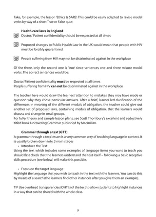 Take, for example, the lesson ‘Ethics & SARS’. This could be easily adapted to revise modal
verbs by way of a short True or False quiz:

     Health care laws in England
     Doctor/ Patient confidentiality should be respected at all times

     Proposed changes to Public Health Law in the UK would mean that people with HIV
     must be forcibly quarantined

     People suffering from HIV may not be discriminated against in the workplace

Of the three, only the second one is ‘true’ since sentences one and three misuse modal
verbs. The correct sentences would be:

Doctor/Patient confidentiality must be respected at all times
People suffering from HIV can not be discriminated against in the workplace

The teacher here would draw the learners’ attention to mistakes they may have made or
question why they chose particular answers. After a brief, learner led clarification of the
differences in meaning of the different modals of obligation, the teacher could give out
another set of proposed laws, containing modals of obligation, that the learners would
discuss and change in small groups.
For fuller theory and sample lesson plans, see Scott Thornbury’s excellent and seductively
titled book Uncovering Grammar published by Macmillan.

       Grammar through a text (GTT)
A grammar through a text lesson is a very common way of teaching language in context. It
is usually broken down into 3 main stages
    • Introduce the Text
Using the text which includes some examples of language items you want to teach you
should first check that the learners understand the text itself – following a basic receptive
skills procedure (see below) will make this possible.

   • Focus on the target language
Highlight the language that you wish to teach in the text with the learners. You can do this
by means of a search (the learners find other instances after you give them an example).

TIP Use overhead transparencies (OHT’s) of the text to allow students to highlight instances
in a way that can be shared with the whole class.




                                             9
 