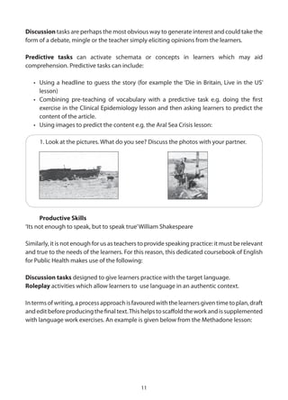 Discussion tasks are perhaps the most obvious way to generate interest and could take the
form of a debate, mingle or the teacher simply eliciting opinions from the learners.

Predictive tasks can activate schemata or concepts in learners which may aid
comprehension. Predictive tasks can include:

   • Using a headline to guess the story (for example the ‘Die in Britain, Live in the US’
     lesson)
   • Combining pre-teaching of vocabulary with a predictive task e.g. doing the first
     exercise in the Clinical Epidemiology lesson and then asking learners to predict the
     content of the article.
   • Using images to predict the content e.g. the Aral Sea Crisis lesson:

     1. Look at the pictures. What do you see? Discuss the photos with your partner.




      Productive Skills
‘Its not enough to speak, but to speak true’ William Shakespeare

Similarly, it is not enough for us as teachers to provide speaking practice: it must be relevant
and true to the needs of the learners. For this reason, this dedicated coursebook of English
for Public Health makes use of the following:

Discussion tasks designed to give learners practice with the target language.
Roleplay activities which allow learners to use language in an authentic context.

In terms of writing, a process approach is favoured with the learners given time to plan, draft
and edit before producing the final text. This helps to scaffold the work and is supplemented
with language work exercises. An example is given below from the Methadone lesson:




                                              11
 