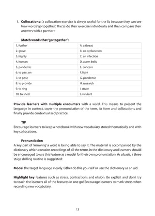 1. Collocations: (a collocation exercise is always useful for the Ss because they can see
     how words ‘go together’. The Ss do their exercise individually and then compare their
     answers with a partner):

     Match words that ‘go together’:
 1. further                                       A. a threat
 2. grave                                         B. an explanation
 3. highly                                        C. an infection
 4. human                                         D. alarm bells
 5. pandemic                                      E. concern
 6. to pass on                                    F. light
 7. to pose                                       G. pandemic
 8. to provide                                    H. research
 9. to ring                                       I. strain
 10. to shed                                      J. virulent


Provide learners with multiple encounters with a word. This means to present the
language in context, cover the pronunciation of the term, its form and collocations and
finally provide contextualised practice.

     TIP
Encourage learners to keep a notebook with new vocabulary stored thematically and with
key collocations.

      Pronunciation
A key part of ‘knowing’ a word is being able to say it. The material is accompanied by the
dictionary which contains recordings of all the terms in the dictionary and learners should
be encouraged to use this feature as a model for their own pronunciation. As a basis, a three
stage drilling routine is suggested:

Model the target language clearly. Either do this yourself or use the dictionary as an aid.

Highlight key features such as stress, contractions and elision. Be explicit and don’t try
to teach the learners all of the features in one go! Encourage learners to mark stress when
recording new vocabulary.




                                             13
 