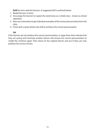 Drill the term with the learners. A suggested drill is outlined below:
  1. Model the term 3 times.
  2. Encourage the learners to repeat the word twice as a whole class – known as choral
     repetition.
  3. Now use nomination to get individual examples of the correct pronunciation from the
     class.
  4. Finish with a quick whole class drill to reinforce the correct pronunciation.

      TIP
If the learners do not produce the correct pronunciation, in stage three then indicate that
they are wrong and nominate another learner who knows the correct pronunciation to
model the sentence again. Then return to the original learner and see if they can now
produce the correct version.




                                            14
 