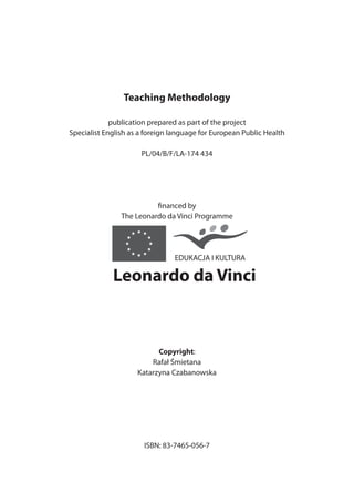 Teaching Methodology

             publication prepared as part of the project
Specialist English as a foreign language for European Public Health

                      PL/04/B/F/LA-174 434




                          financed by
                The Leonardo da Vinci Programme




                                EDUKACJA I KULTURA

             Leonardo da Vinci



                           Copyright:
                         Rafał Śmietana
                     Katarzyna Czabanowska




                       ISBN: 83-7465-056-7



                                4
 