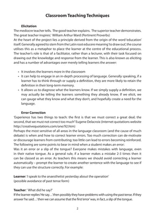 Classroom Teaching Techniques

       Elicitation
The mediocre teacher tells. The good teacher explains. The superior teacher demonstrates.
The great teacher inspires.’ William Arthur Ward (Pertinent Proverbs)
At the heart of the project lies a principle derived from the origin of the word ‘education’
itself. Generally agreed to stem from the Latin root educere meaning ‘to draw out’, the course
utilises this as a metaphor to place the learner at the centre of the educational process.
The teacher’s role is that of a facilitator, rather than a lecturer, with their task focused on
drawing out the knowledge and response from the learner. This is also known as eliciting
and has a number of advantages over merely telling learners the answer:

   • It involves the learners more in the classroom
   • It can help to engage in an in-depth processing of language. Generally speaking, if a
     learner has to think through or supply a definition, they are more likely to retain the
     definition in their long-term memory.
   • It allows us to diagnose what the learners know. If we simply supply a definition, we
     may actually be telling the learners something they already know. If we elicit, we
     can gauge what they know and what they don’t, and hopefully create a need for the
     language.

      Error Correction
‘Experience has two things to teach: the first is that we must correct a great deal; the
second, that we must not correct too much” Eugene Delacroix (Internet quotations website
http://creativequotations.com/one/92.htm)
Perhaps the most sensitive of all areas in the language classroom (and the cause of much
debate) is when and how to correct learner errors. Too much correction can de-motivate
or discourage learners from contributing; too little can lead to errors becoming reinforced.
The following are some points to bear in mind when a student makes an error:
Was it an error or a slip of the tongue? Everyone makes mistakes with language, even
in their native tongue. As a general rule, if a learner makes a mistake 2-3 times then it
can be classed as an error. As teachers this means we should avoid correcting a learner
automatically – prompt the learner to create another sentence with the language to see if
they can use the structure correctly. For example:

Learner: ‘I speak to the anaesthetist yesterday about the operation’
(possible avoidance of past tense form)

Teacher: ‘ What did he say?’
If the learner replies ‘He say…’ then possibly they have problems with using the past tense. If they
answer ‘he said…’ then we can assume that the first ‘error’ was, in fact, a slip of the tongue.

                                                 2
 