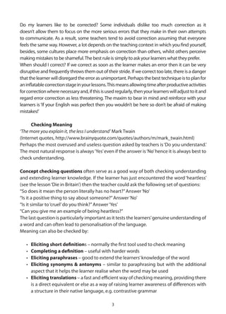 Do my learners like to be corrected? Some individuals dislike too much correction as it
doesn’t allow them to focus on the more serious errors that they make in their own attempts
to communicate. As a result, some teachers tend to avoid correction assuming that everyone
feels the same way. However, a lot depends on the teaching context in which you find yourself,
besides, some cultures place more emphasis on correction than others, whilst others perceive
making mistakes to be shameful. The best rule is simply to ask your learners what they prefer.
When should I correct? If we correct as soon as the learner makes an error then it can be very
disruptive and frequently throws them out of their stride. If we correct too late, there is a danger
that the learner will disregard the error as unimportant. Perhaps the best technique is to plan for
an inflatable correction stage in your lessons. This means allowing time after productive activities
for correction where necessary and, if this is used regularly, then your learners will adjust to it and
regard error correction as less threatening. The maxim to bear in mind and reinforce with your
learners is ‘If your English was perfect then you wouldn’t be here so don’t be afraid of making
mistakes!’

      Checking Meaning
‘The more you explain it, the less I understand’ Mark Twain
(Internet quotes, http://www.brainyquote.com/quotes/authors/m/mark_twain.html)
Perhaps the most overused and useless question asked by teachers is ‘Do you understand.’
The most natural response is always ‘Yes’ even if the answer is ‘No’ hence it is always best to
check understanding.

Concept checking questions often serve as a good way of both checking understanding
and extending learner knowledge. If the learner has just encountered the word ‘heartless’
(see the lesson ‘Die in Britain’) then the teacher could ask the following set of questions:
“So does it mean the person literally has no heart?” Answer ‘No’
“Is it a positive thing to say about someone?” Answer ‘No’
“Is it similar to ‘cruel’ do you think?” Answer ‘Yes’
“Can you give me an example of being heartless?”
The last question is particularly important as it tests the learners’ genuine understanding of
a word and can often lead to personalisation of the language.
Meaning can also be checked by:

   • Eliciting short definitions – normally the first tool used to check meaning
   • Completing a definition – useful with harder words
   • Eliciting paraphrases – good to extend the learners’ knowledge of the word
   • Eliciting synonyms & antonyms – similar to paraphrasing but with the additional
     aspect that it helps the learner realise when the word may be used
   • Eliciting translations – a fast and efficient way of checking meaning, providing there
     is a direct equivalent or else as a way of raising learner awareness of differences with
     a structure in their native language, e.g. contrastive grammar

                                                  3
 