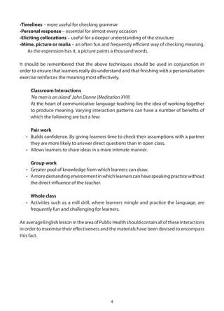 •Timelines – more useful for checking grammar
•Personal response – essential for almost every occasion
•Eliciting collocations – useful for a deeper understanding of the structure
•Mime, picture or realia – an often fun and frequently efficient way of checking meaning.
    As the expression has it, a picture paints a thousand words.

It should be remembered that the above techniques should be used in conjunction in
order to ensure that learners really do understand and that finishing with a personalisation
exercise reinforces the meaning most effectively.

     Classroom Interactions
     ‘No man is an island’ John Donne (Meditation XVII)
     At the heart of communicative language teaching lies the idea of working together
     to produce meaning. Varying interaction patterns can have a number of benefits of
     which the following are but a few:

     Pair work
   • Builds confidence. By giving learners time to check their assumptions with a partner
     they are more likely to answer direct questions than in open class.
   • Allows learners to share ideas in a more intimate manner.

     Group work
   • Greater pool of knowledge from which learners can draw.
   • A more demanding environment in which learners can have speaking practice without
     the direct influence of the teacher.

     Whole class
   • Activities such as a mill drill, where learners mingle and practice the language, are
     frequently fun and challenging for learners.

An average English lesson in the area of Public Health should contain all of these interactions
in order to maximise their effectiveness and the materials have been devised to encompass
this fact.




                                              4
 