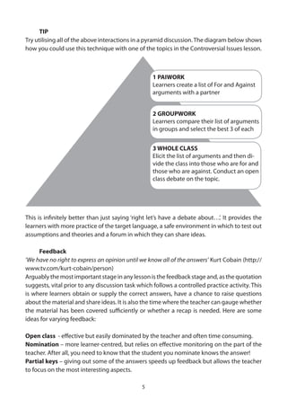 TIP
Try utilising all of the above interactions in a pyramid discussion. The diagram below shows
how you could use this technique with one of the topics in the Controversial Issues lesson.



                                                   1 PAIWORK
                                                   Learners create a list of For and Against
                                                   arguments with a partner


                                                   2 GROUPWORK
                                                   Learners compare their list of arguments
                                                   in groups and select the best 3 of each


                                                   3 WHOLE CLASS
                                                   Elicit the list of arguments and then di-
                                                   vide the class into those who are for and
                                                   those who are against. Conduct an open
                                                   class debate on the topic.




This is infinitely better than just saying ‘right let’s have a debate about…’. It provides the
learners with more practice of the target language, a safe environment in which to test out
assumptions and theories and a forum in which they can share ideas.

     Feedback
‘We have no right to express an opinion until we know all of the answers’ Kurt Cobain (http://
www.tv.com/kurt-cobain/person)
Arguably the most important stage in any lesson is the feedback stage and, as the quotation
suggests, vital prior to any discussion task which follows a controlled practice activity. This
is where learners obtain or supply the correct answers, have a chance to raise questions
about the material and share ideas. It is also the time where the teacher can gauge whether
the material has been covered sufficiently or whether a recap is needed. Here are some
ideas for varying feedback:

Open class - effective but easily dominated by the teacher and often time consuming.
Nomination – more learner-centred, but relies on effective monitoring on the part of the
teacher. After all, you need to know that the student you nominate knows the answer!
Partial keys – giving out some of the answers speeds up feedback but allows the teacher
to focus on the most interesting aspects.

                                              5
 