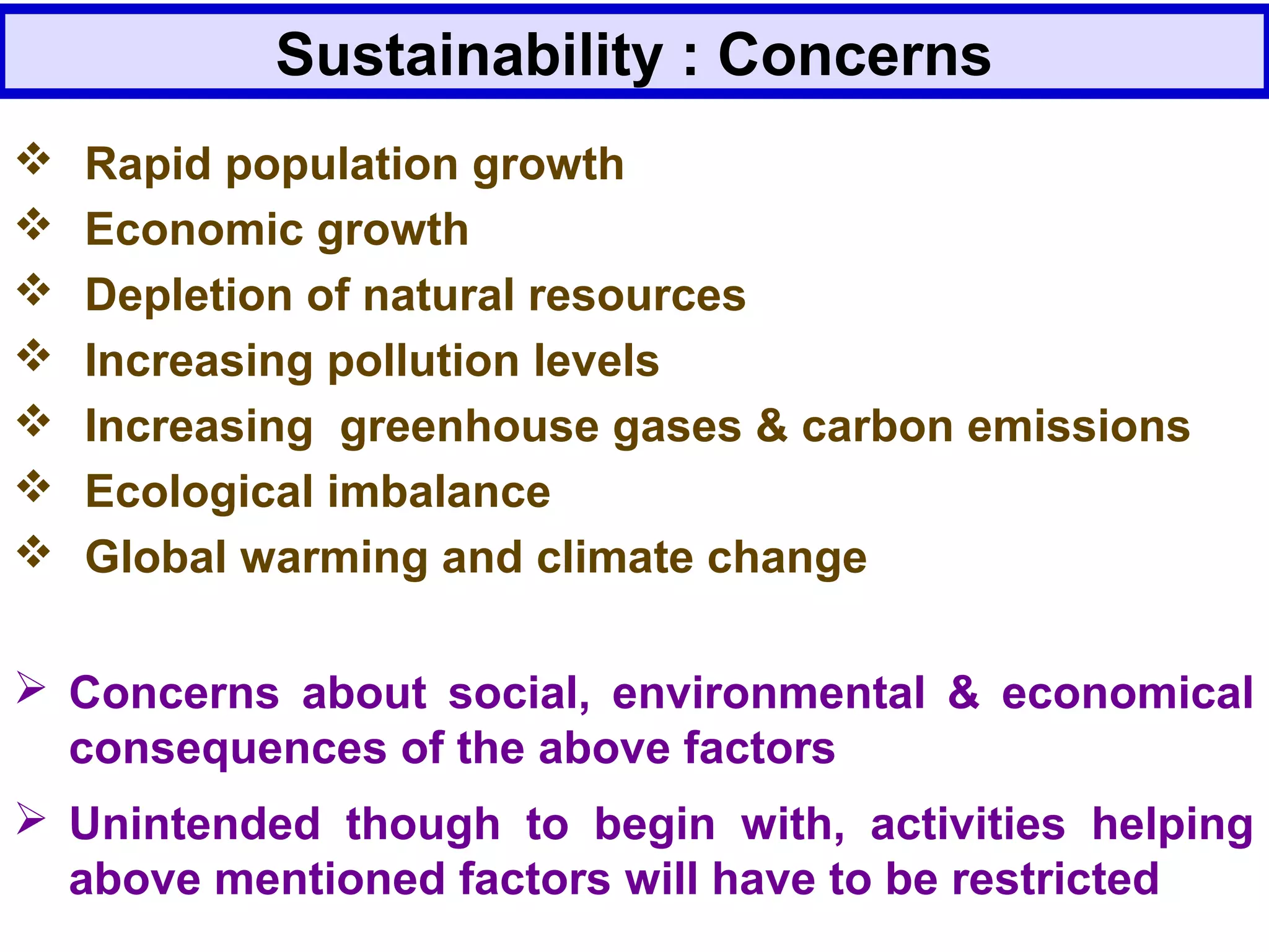 Sustainability : Concerns
 Concerns about social, environmental & economical
consequences of the above factors
 Unintended though to begin with, activities helping
above mentioned factors will have to be restricted
 Rapid population growth
 Economic growth
 Depletion of natural resources
 Increasing pollution levels
 Increasing greenhouse gases & carbon emissions
 Ecological imbalance
 Global warming and climate change
 
